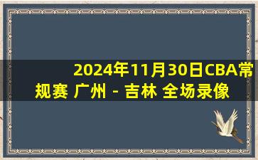 2024年11月30日CBA常规赛 广州 - 吉林 全场录像